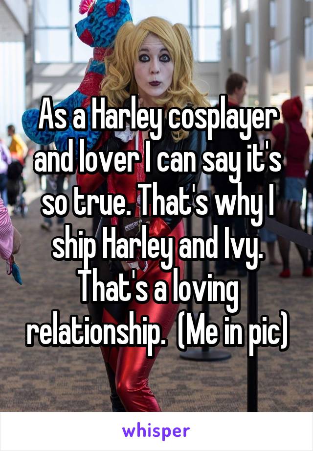 As a Harley cosplayer and lover I can say it's so true. That's why I ship Harley and Ivy. That's a loving relationship.  (Me in pic)