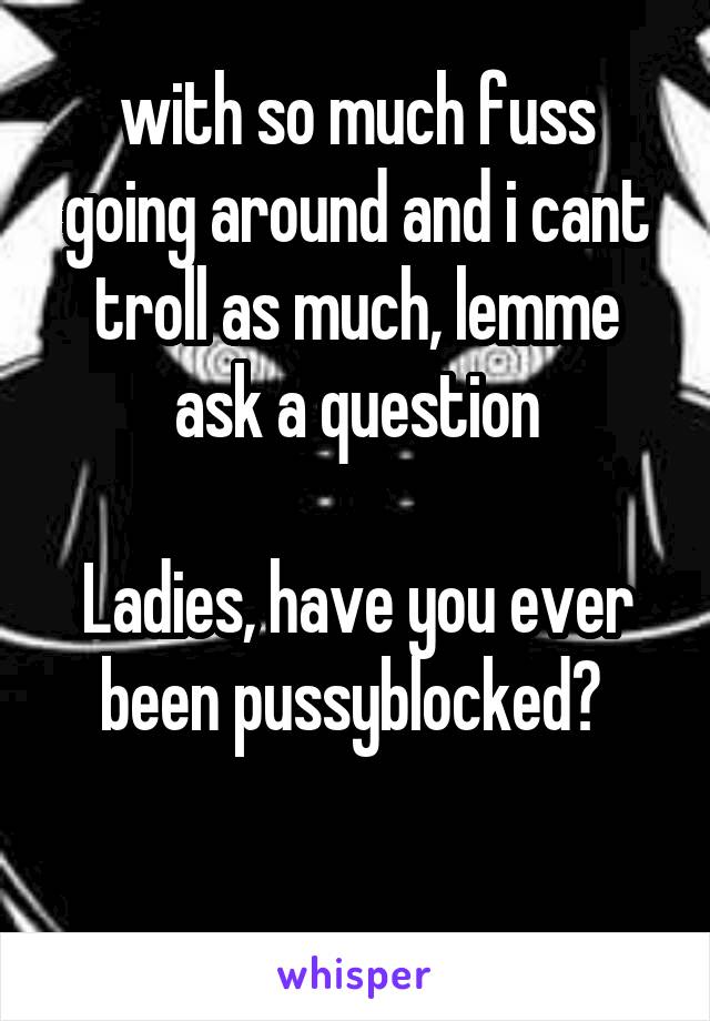 with so much fuss going around and i cant troll as much, lemme ask a question

Ladies, have you ever been pussyblocked? 

