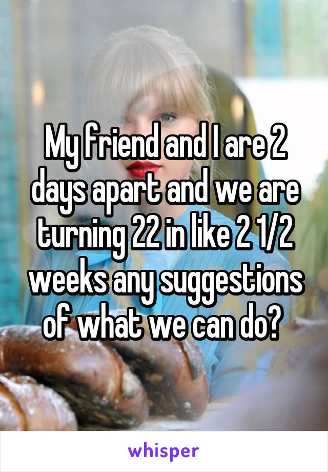 My friend and I are 2 days apart and we are turning 22 in like 2 1/2 weeks any suggestions of what we can do? 