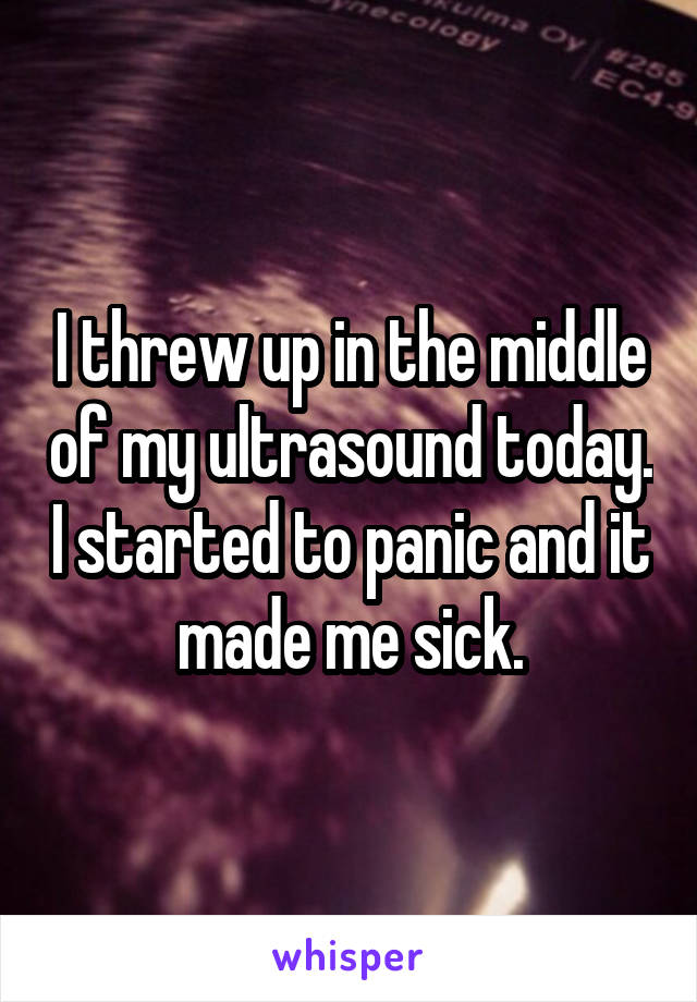 I threw up in the middle of my ultrasound today. I started to panic and it made me sick.