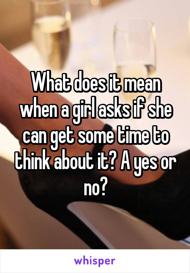 What does it mean when a girl asks if she can get some time to think about it? A yes or no?