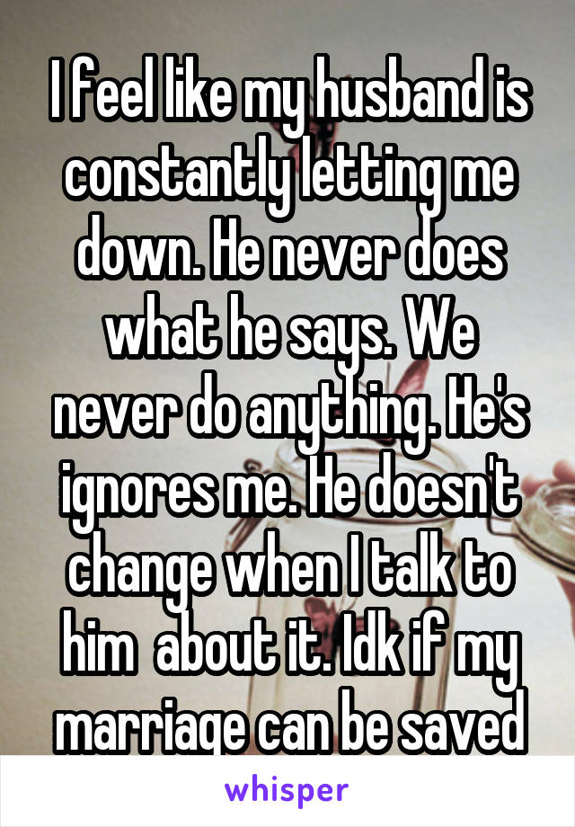 I feel like my husband is constantly letting me down. He never does what he says. We never do anything. He's ignores me. He doesn't change when I talk to him  about it. Idk if my marriage can be saved