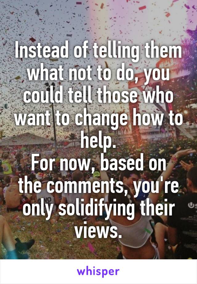 Instead of telling them what not to do, you could tell those who want to change how to help.
For now, based on the comments, you're only solidifying their views.