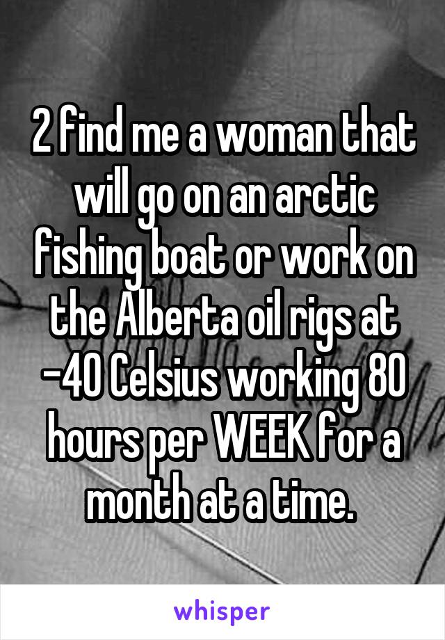 2 find me a woman that will go on an arctic fishing boat or work on the Alberta oil rigs at -40 Celsius working 80 hours per WEEK for a month at a time. 