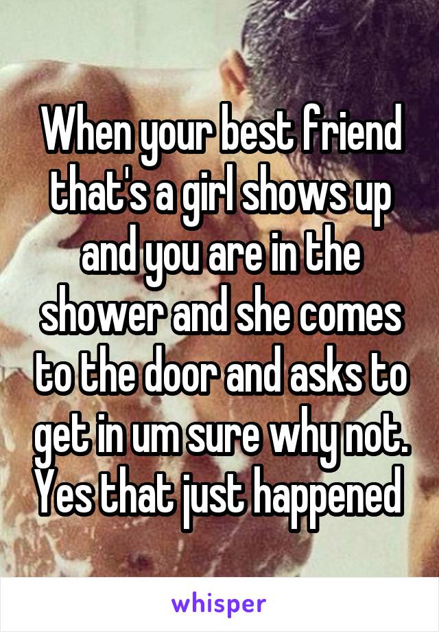 When your best friend that's a girl shows up and you are in the shower and she comes to the door and asks to get in um sure why not. Yes that just happened 