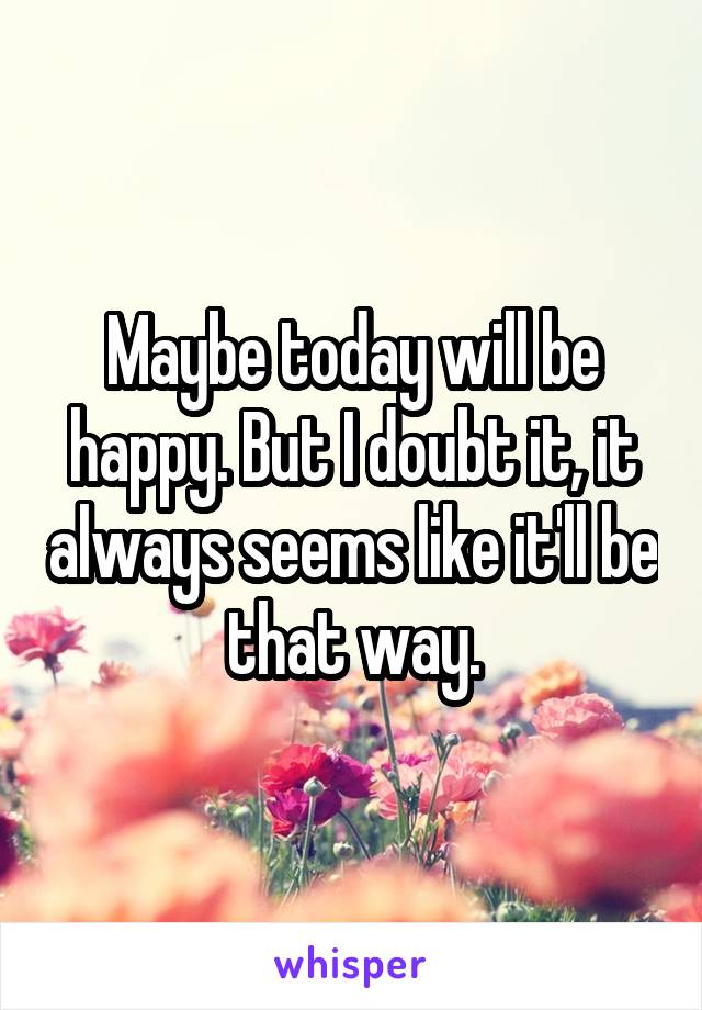 Maybe today will be happy. But I doubt it, it always seems like it'll be that way.