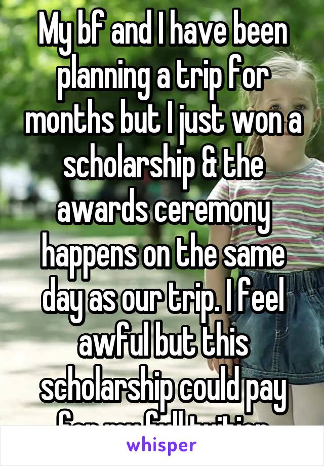 My bf and I have been planning a trip for months but I just won a scholarship & the awards ceremony happens on the same day as our trip. I feel awful but this scholarship could pay for my full tuition