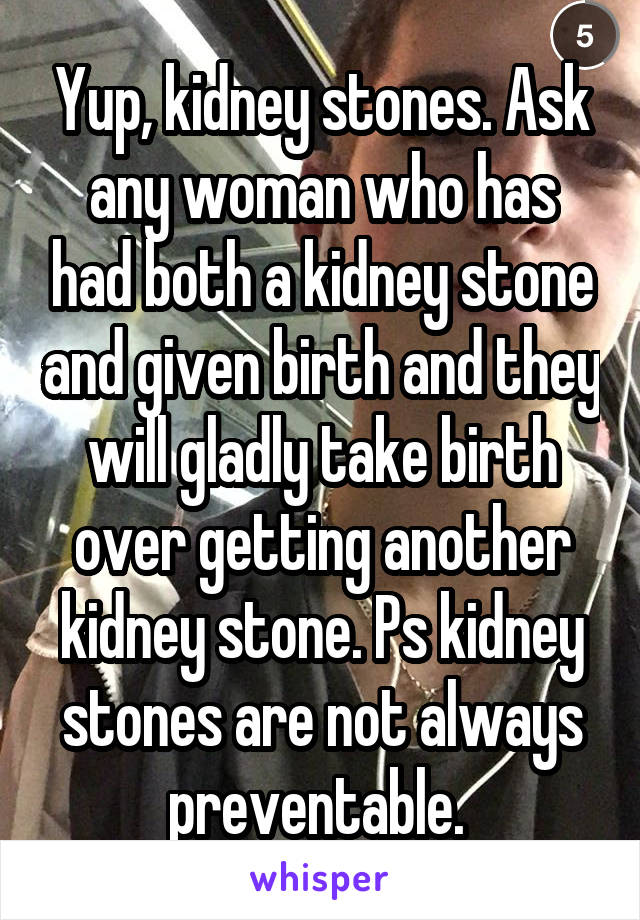 Yup, kidney stones. Ask any woman who has had both a kidney stone and given birth and they will gladly take birth over getting another kidney stone. Ps kidney stones are not always preventable. 