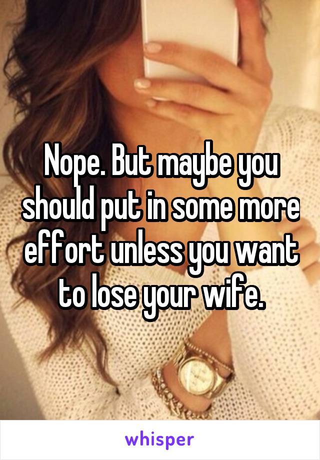 Nope. But maybe you should put in some more effort unless you want to lose your wife.