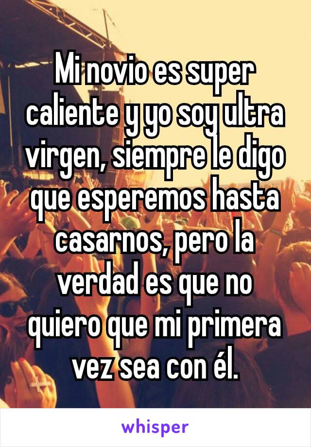 Mi novio es super caliente y yo soy ultra virgen, siempre le digo que esperemos hasta casarnos, pero la verdad es que no quiero que mi primera vez sea con él.