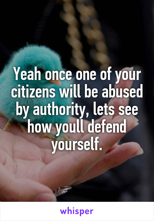 Yeah once one of your citizens will be abused by authority, lets see how youll defend yourself.