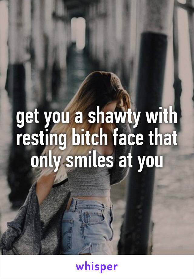 get you a shawty with resting bitch face that only smiles at you