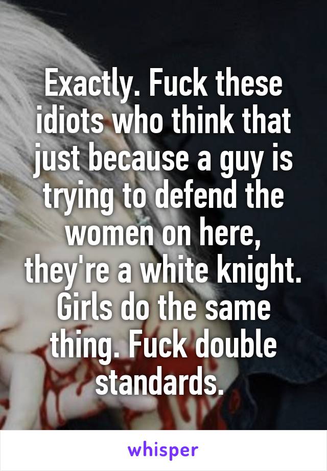 Exactly. Fuck these idiots who think that just because a guy is trying to defend the women on here, they're a white knight. Girls do the same thing. Fuck double standards. 