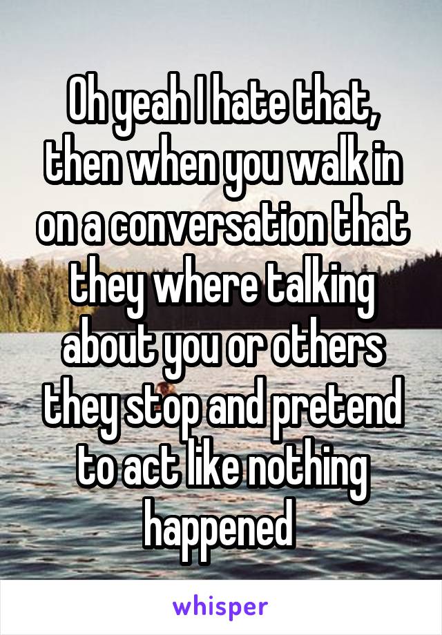 Oh yeah I hate that, then when you walk in on a conversation that they where talking about you or others they stop and pretend to act like nothing happened 