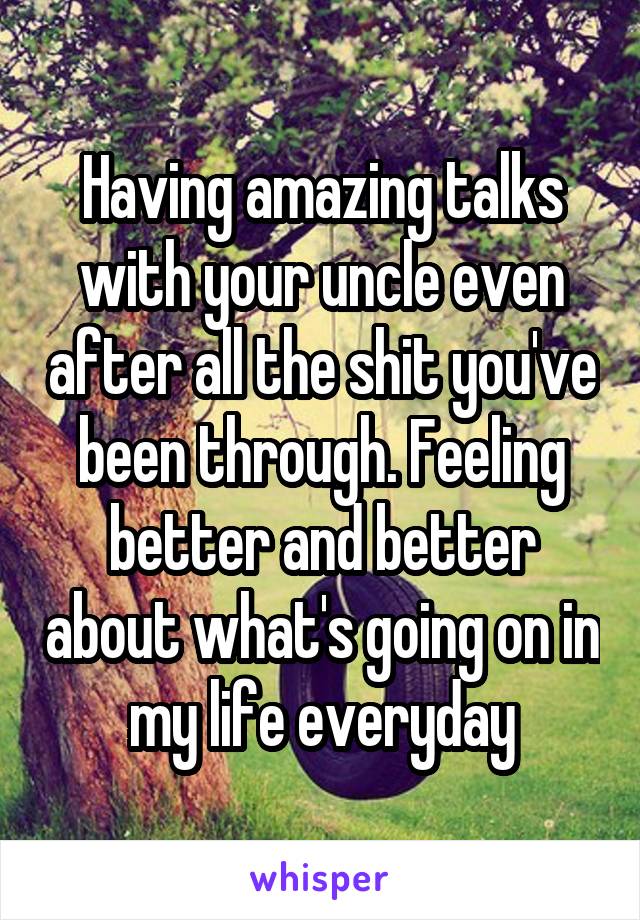 Having amazing talks with your uncle even after all the shit you've been through. Feeling better and better about what's going on in my life everyday