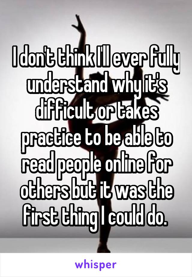 I don't think I'll ever fully understand why it's difficult or takes practice to be able to read people online for others but it was the first thing I could do. 