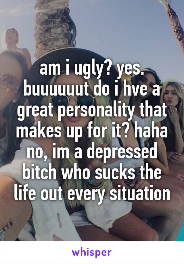 am i ugly? yes. buuuuuut do i hve a great personality that makes up for it? haha no, im a depressed bitch who sucks the life out every situation