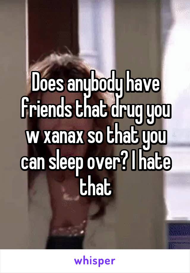 Does anybody have friends that drug you w xanax so that you can sleep over? I hate that