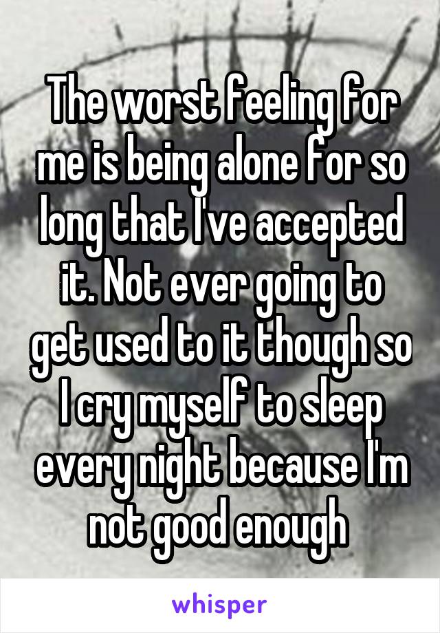 The worst feeling for me is being alone for so long that I've accepted it. Not ever going to get used to it though so I cry myself to sleep every night because I'm not good enough 