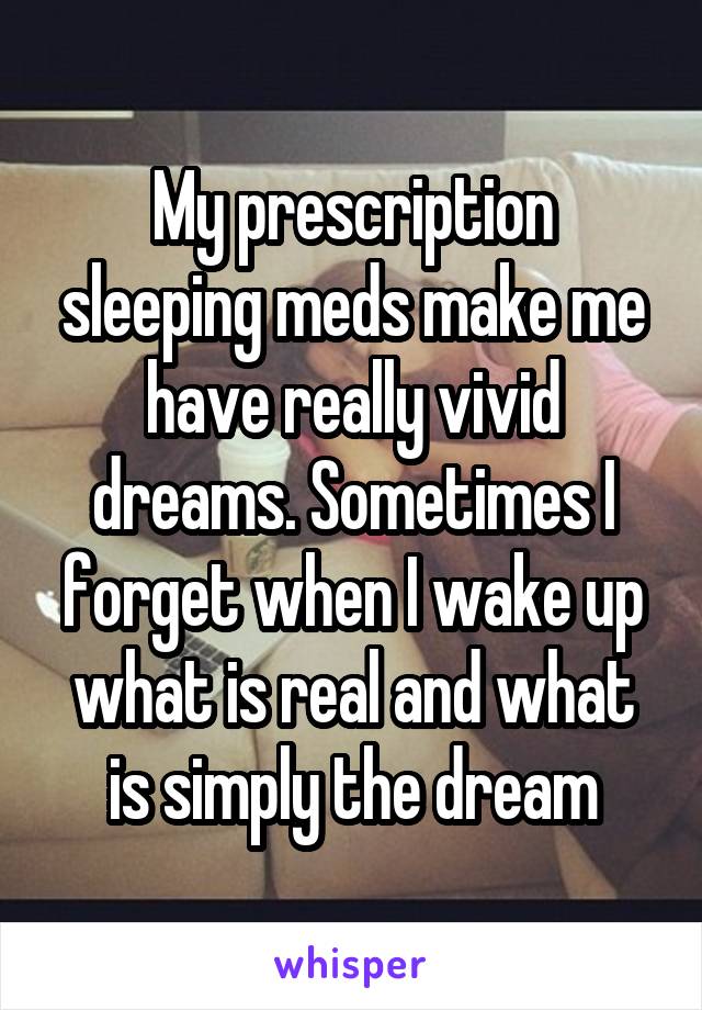 My prescription sleeping meds make me have really vivid dreams. Sometimes I forget when I wake up what is real and what is simply the dream