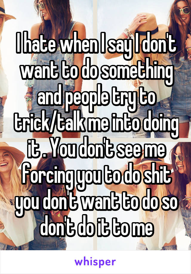 I hate when I say I don't want to do something and people try to trick/talk me into doing it . You don't see me forcing you to do shit you don't want to do so don't do it to me