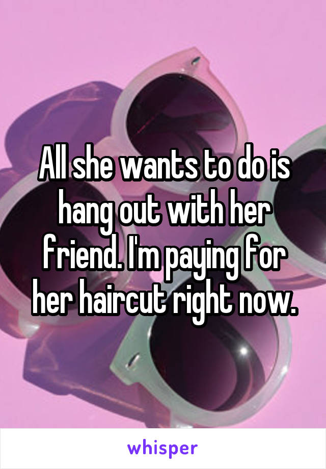 All she wants to do is hang out with her friend. I'm paying for her haircut right now.