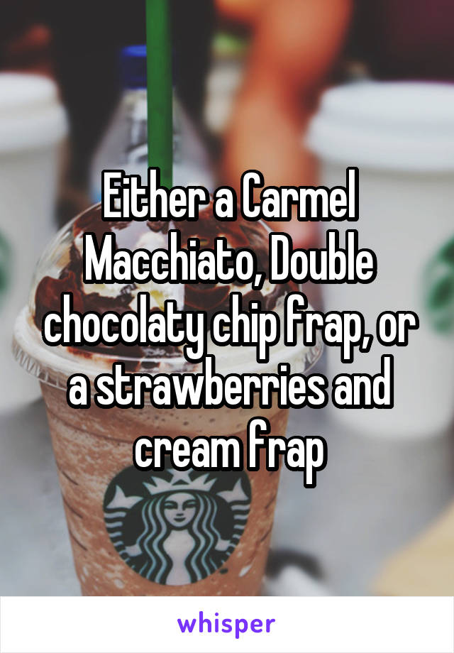 Either a Carmel Macchiato, Double chocolaty chip frap, or a strawberries and cream frap