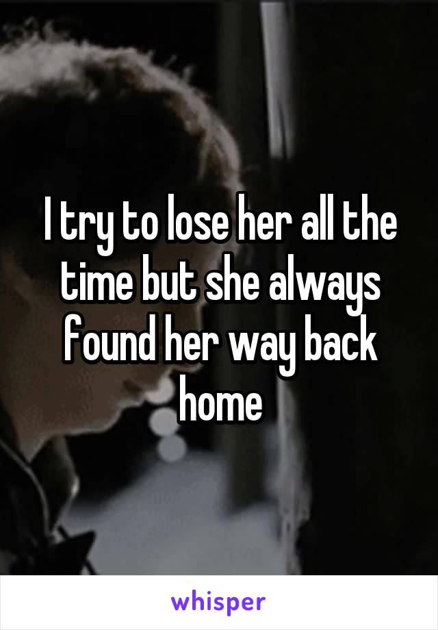 I try to lose her all the time but she always found her way back home