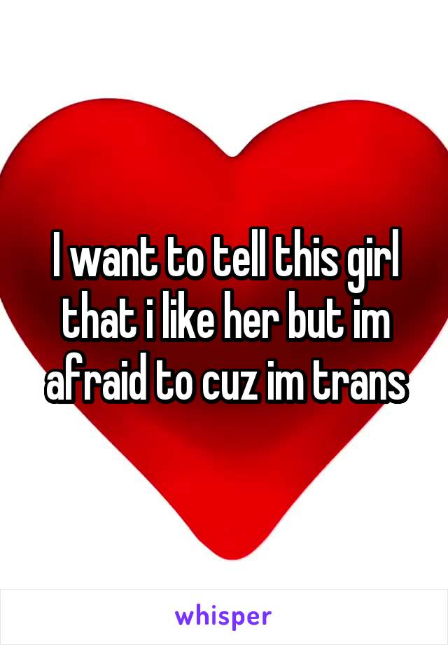 I want to tell this girl that i like her but im afraid to cuz im trans