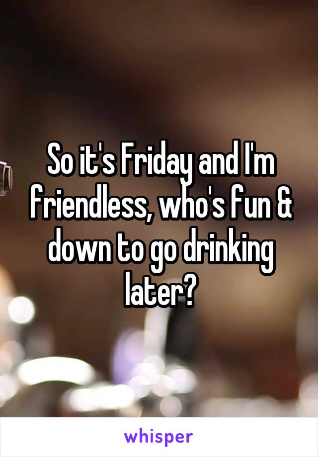 So it's Friday and I'm friendless, who's fun & down to go drinking later?