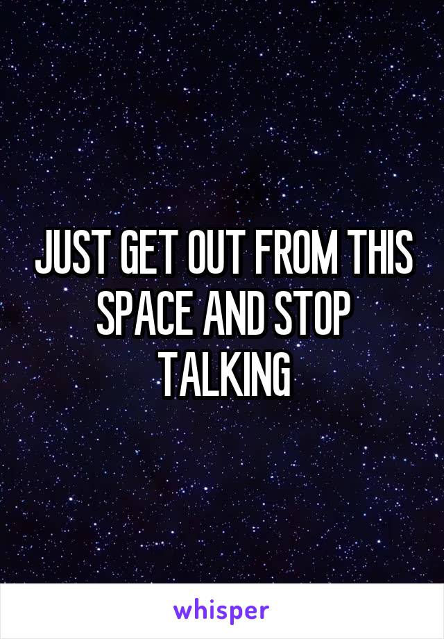 JUST GET OUT FROM THIS SPACE AND STOP TALKING