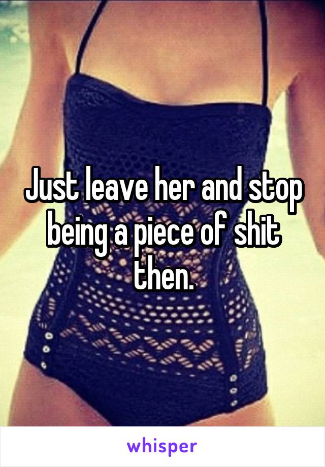 Just leave her and stop being a piece of shit then.