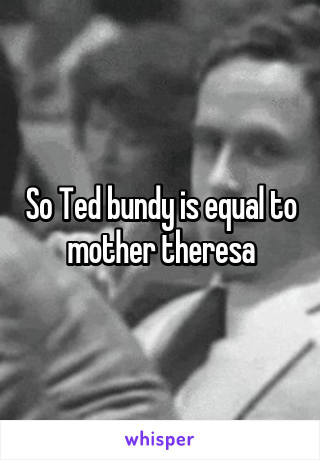 So Ted bundy is equal to mother theresa