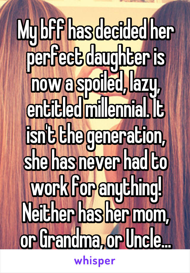 My bff has decided her perfect daughter is now a spoiled, lazy, entitled millennial. It isn't the generation, she has never had to work for anything! Neither has her mom, or Grandma, or Uncle...