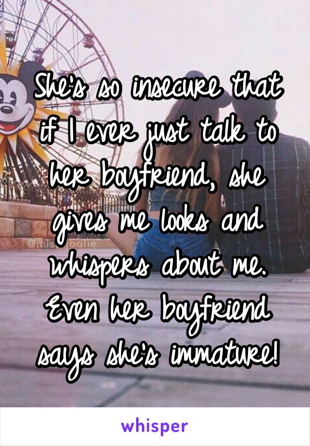 She's so insecure that if I ever just talk to her boyfriend, she gives me looks and whispers about me. Even her boyfriend says she's immature!