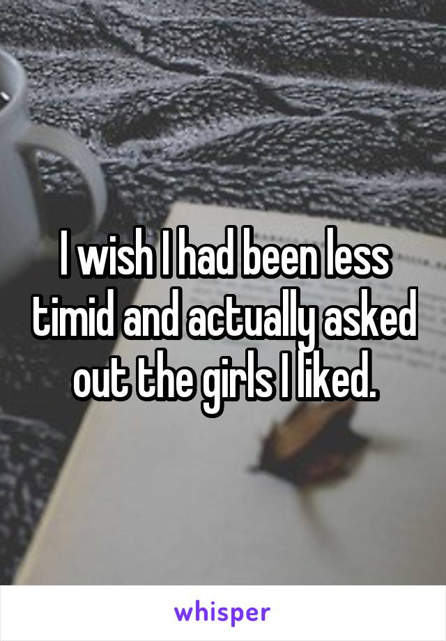 I wish I had been less timid and actually asked out the girls I liked.