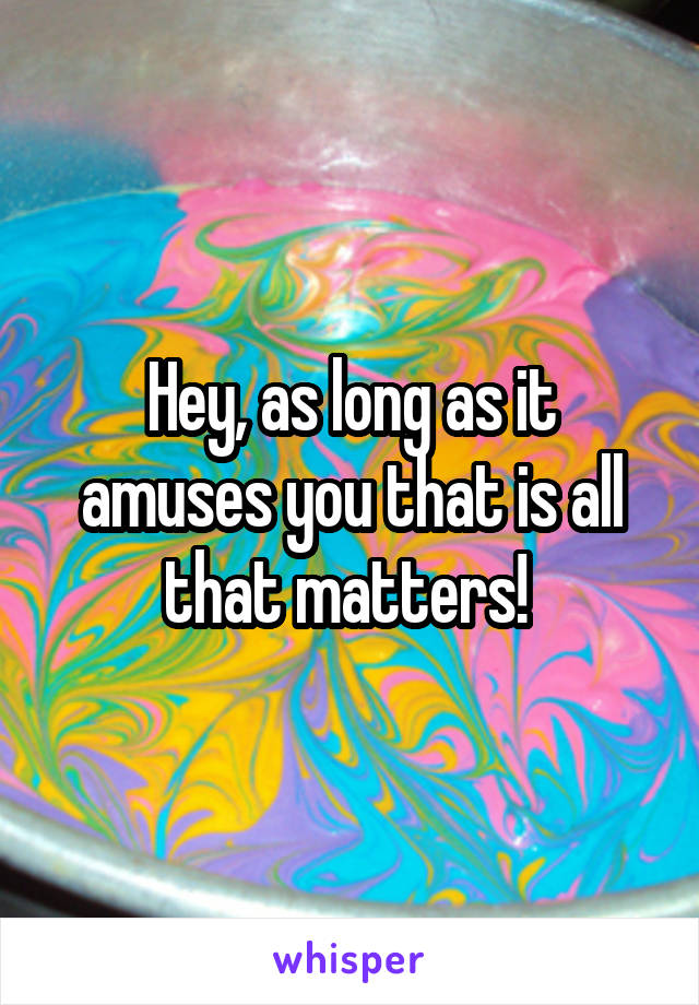 Hey, as long as it amuses you that is all that matters! 