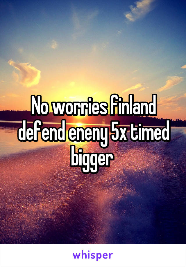 No worries finland defend eneny 5x timed bigger 