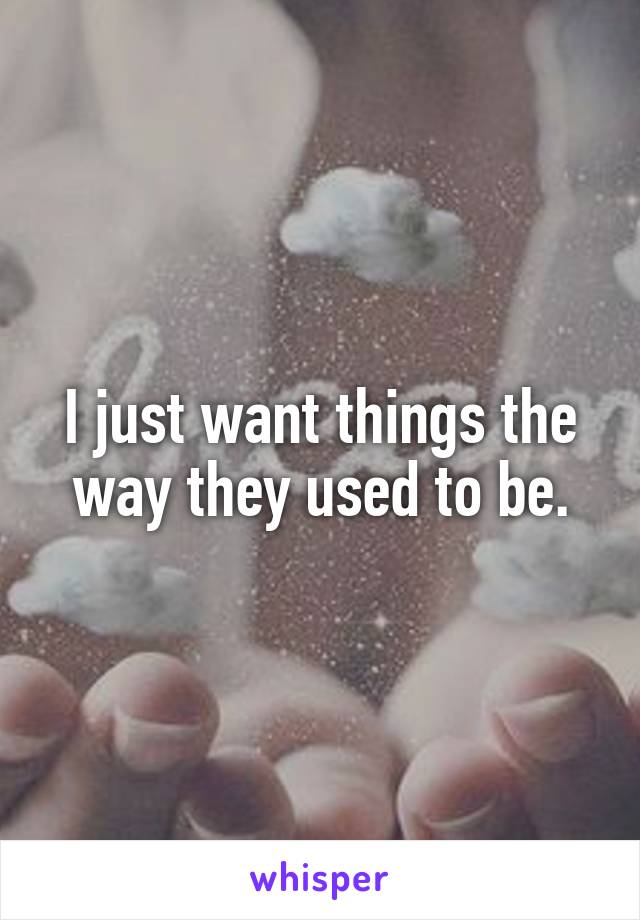 I just want things the way they used to be.