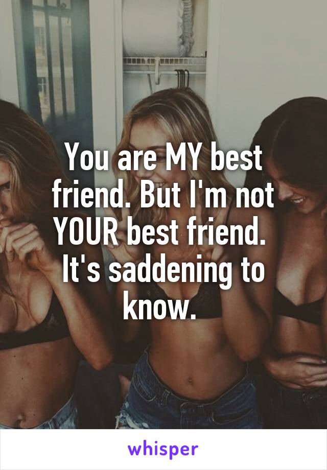 You are MY best friend. But I'm not YOUR best friend. 
It's saddening to know. 