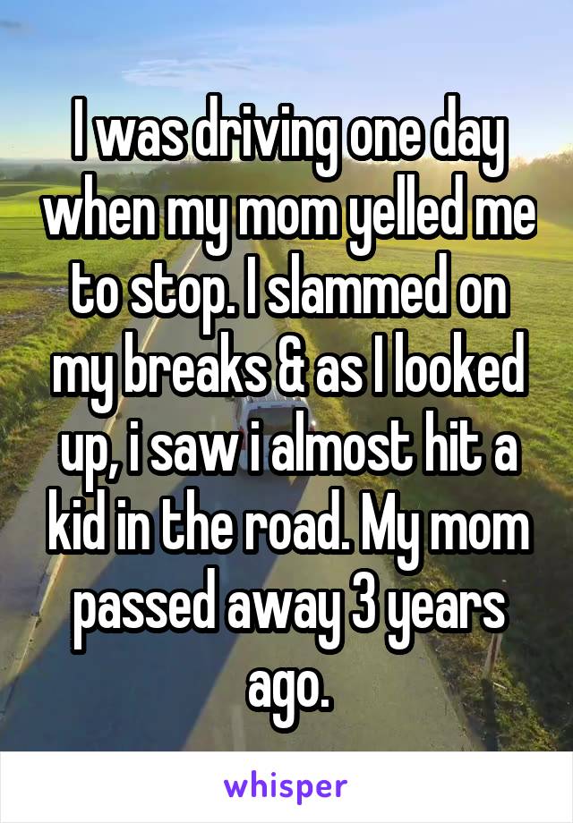 I was driving one day when my mom yelled me to stop. I slammed on my breaks & as I looked up, i saw i almost hit a kid in the road. My mom passed away 3 years ago.