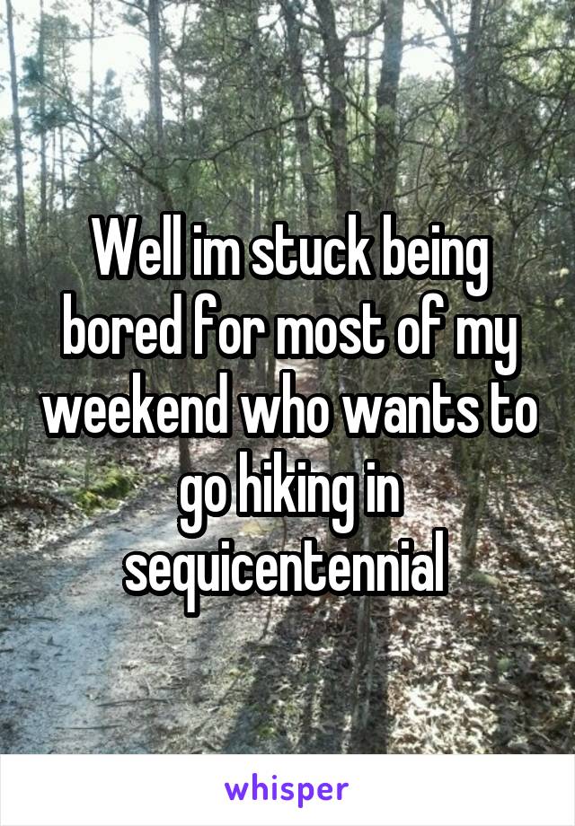 Well im stuck being bored for most of my weekend who wants to go hiking in sequicentennial 