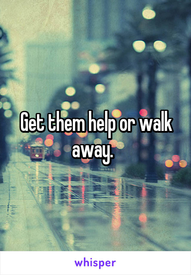 Get them help or walk away.  