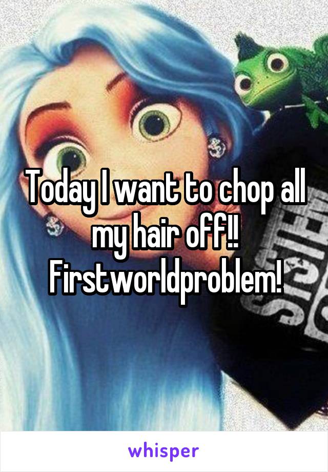 Today I want to chop all my hair off!! Firstworldproblem!