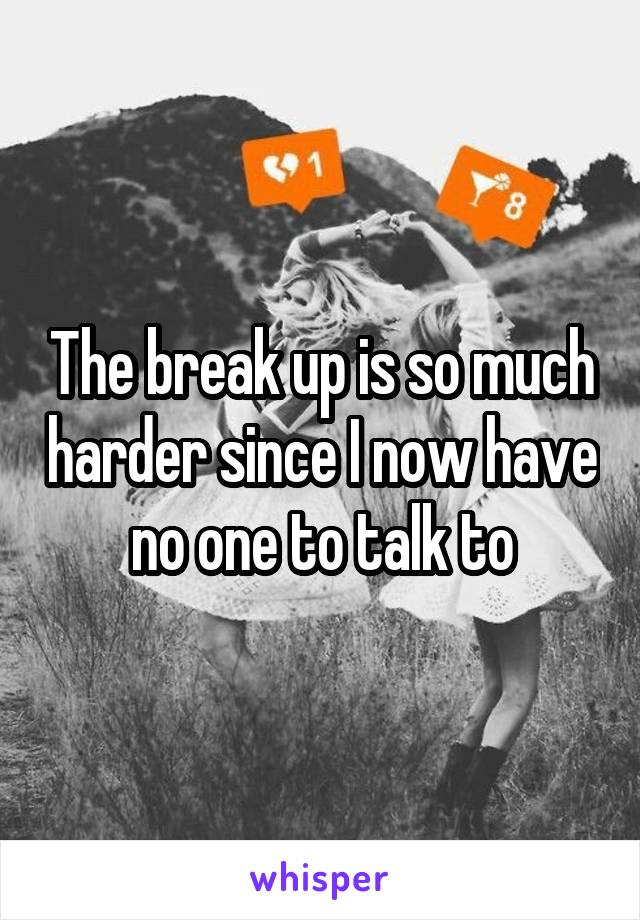 The break up is so much harder since I now have no one to talk to