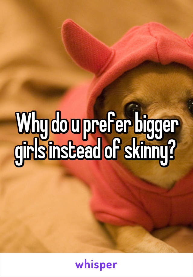 Why do u prefer bigger girls instead of skinny? 