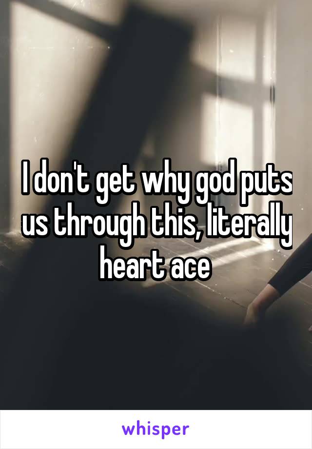 I don't get why god puts us through this, literally heart ace 