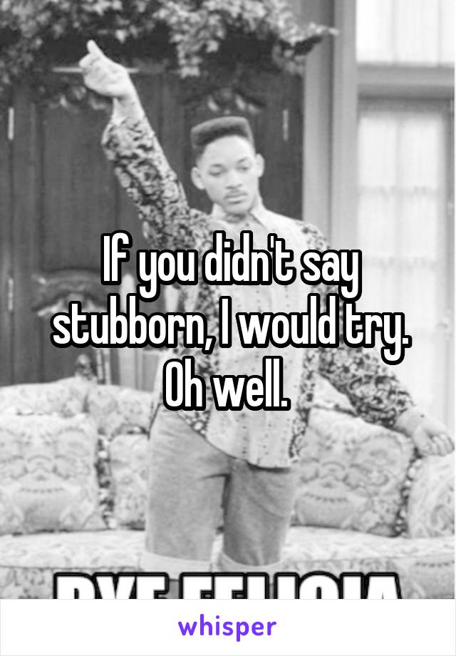 If you didn't say stubborn, I would try. Oh well. 