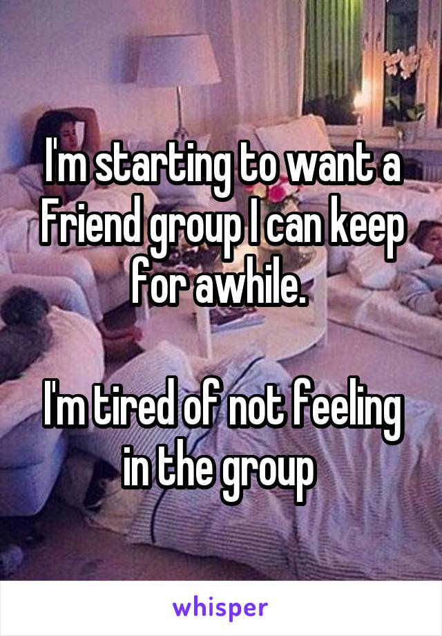 I'm starting to want a Friend group I can keep for awhile. 

I'm tired of not feeling in the group 