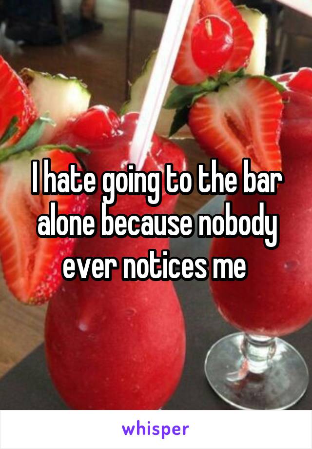 I hate going to the bar alone because nobody ever notices me 